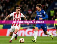 2025开云体育注册下载奥林匹亚科斯对决切尔西，决定晋级形势