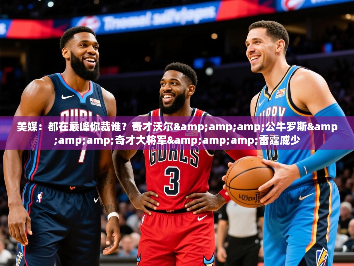 2025开云体育app官网入口美媒：都在巅峰你裁谁？奇才沃尔&amp;amp;公牛罗斯&amp;amp;奇才大将军&amp;amp;雷霆威少  第2张