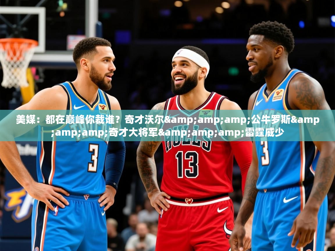 2025开云体育app官网入口美媒：都在巅峰你裁谁？奇才沃尔&amp;amp;公牛罗斯&amp;amp;奇才大将军&amp;amp;雷霆威少  第4张